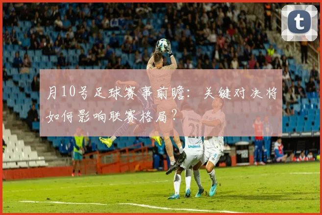 月10号足球赛事前瞻：关键对决将如何影响联赛格局？