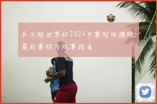 乒乓球世界杯2024开赛时间揭晓：最新赛程与观赛指南