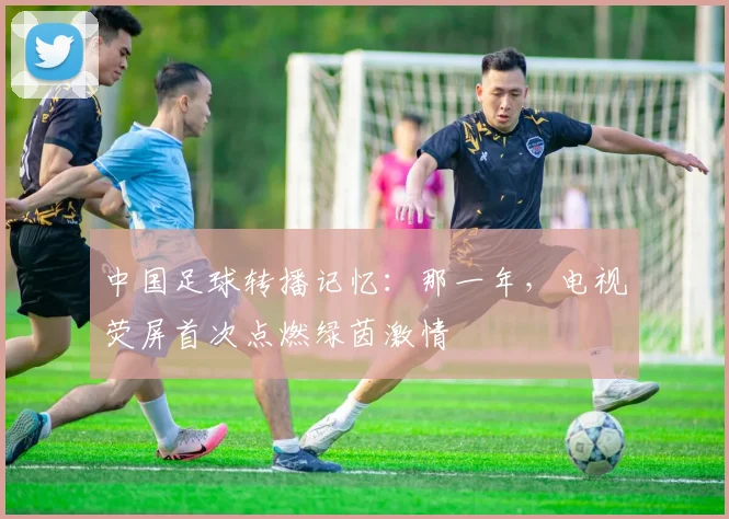 中国足球转播记忆:那一年,电视荧屏首次点燃绿茵激情