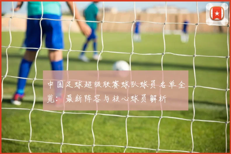 中国足球超级联赛球队球员名单全览:最新阵容与核心球员解析