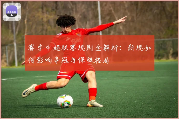 赛季中超联赛规则全解析:新规如何影响争冠与保级格局