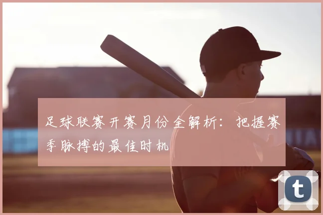足球联赛开赛月份全解析:把握赛季脉搏的最佳时机