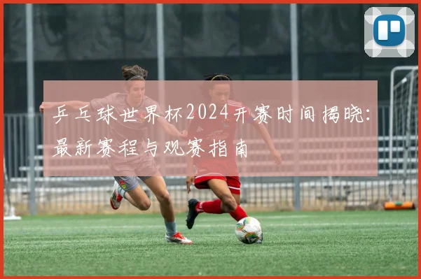 乒乓球世界杯2024开赛时间揭晓:最新赛程与观赛指南