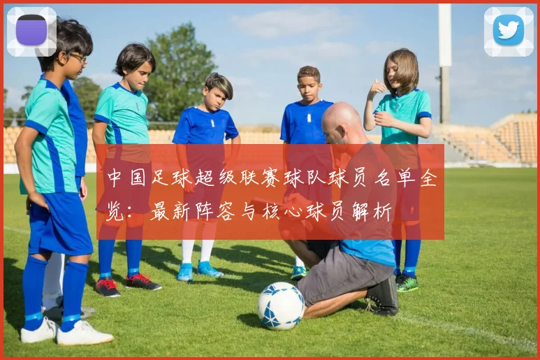 中国足球超级联赛球队球员名单全览：最新阵容与核心球员解析